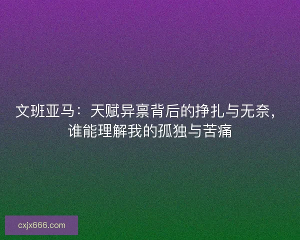 文班亚马:天赋异禀背后的挣扎与无奈,谁能理解我的孤独与苦痛 文班亚马:天赋异禀背后的挣扎与无奈,谁能理解我的孤独与苦痛