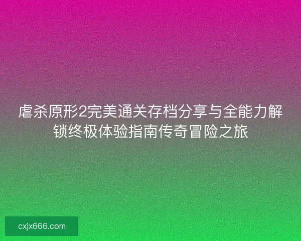 虐杀原形2完美通关存档分享与全能力解锁终极体验指南传奇冒险之旅
