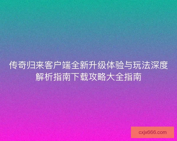 传奇归来客户端全新升级体验与玩法深度解析指南下载攻略大全指南