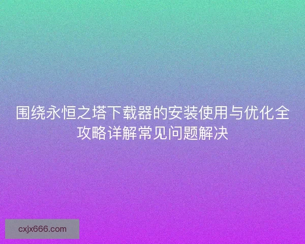 围绕永恒之塔下载器的安装使用与优化全攻略详解常见问题解决 围绕永恒之塔下载器的安装使用与优化全攻略详解常见问题解决