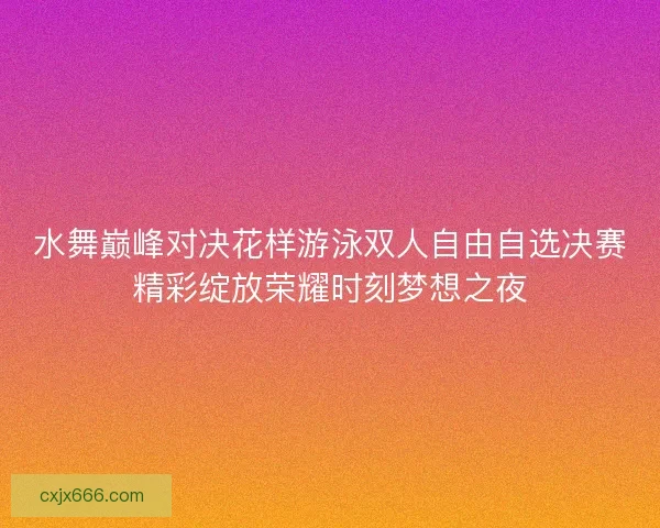 水舞巅峰对决花样游泳双人自由自选决赛精彩绽放荣耀时刻梦想之夜