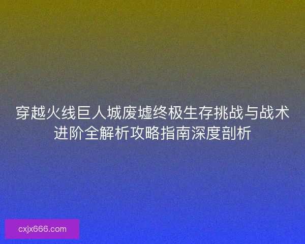 穿越火线巨人城废墟终极生存挑战与战术进阶全解析攻略指南深度剖析 穿越火线巨人城废墟终极生存挑战与战术进阶全解析攻略指南深度剖析