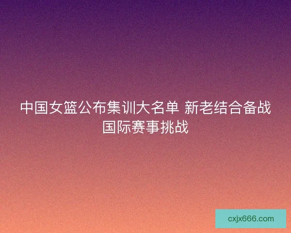 中国女篮公布集训大名单 新老结合备战国际赛事挑战
