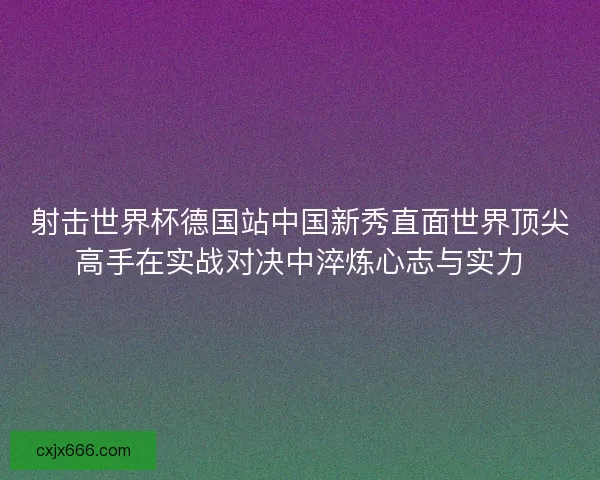 射击世界杯德国站中国新秀直面世界顶尖高手在实战对决中淬炼心志与实力 射击世界杯德国站中国新秀直面世界顶尖高手在实战对决中淬炼心志与实力